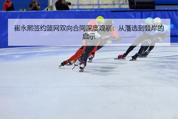 崔永熙签约篮网双向合同深度观察：从落选到登岸的启示